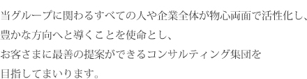 当グループに関わるすべての人や企業全体が物心両面で活性化し、豊かな方向へと導くことを使命とし、お客さまに最善の提案ができるコンサルティング集団を目指してまいります。